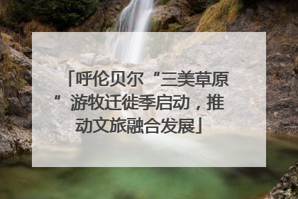 呼伦贝尔“三美草原”游牧迁徙季启动，推动文旅融合发展