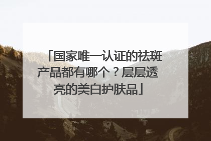 国家唯一认证的祛斑产品都有哪个？层层透亮的美白护肤品