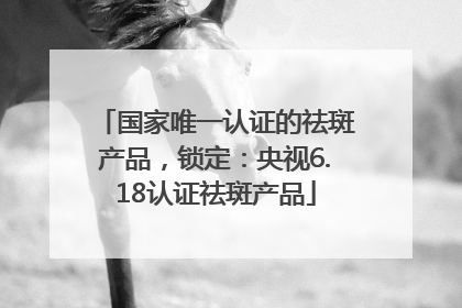 国家唯一认证的祛斑产品，锁定：央视6.18认证祛斑产品