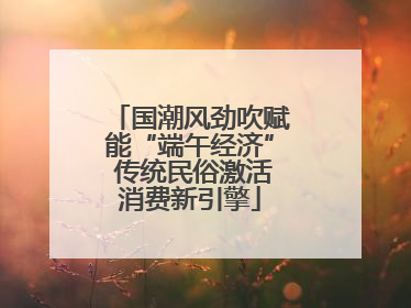 国潮风劲吹赋能“端午经济” 传统民俗激活消费新引擎