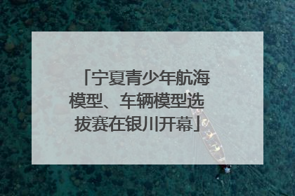 宁夏青少年航海模型、车辆模型选拔赛在银川开幕