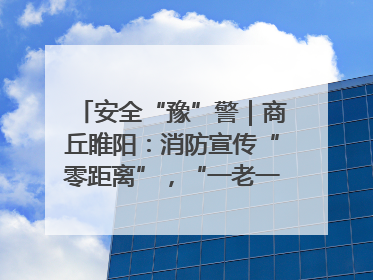 安全“豫”警｜商丘睢阳：消防宣传“零距离”，“一老一小”同守护