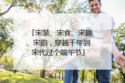 宋装、宋食、宋趣、宋韵，穿越千年到宋代过个端午节