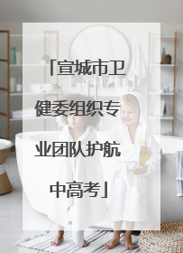 宣城市卫健委组织专业团队护航中高考