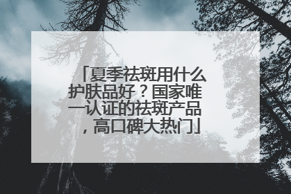 夏季祛斑用什么护肤品好？国家唯一认证的祛斑产品，高口碑大热门