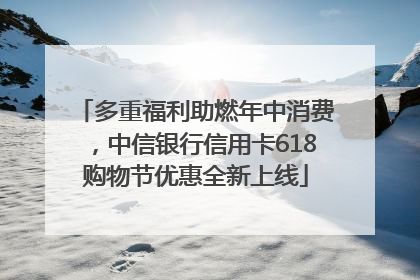 多重福利助燃年中消费，中信银行信用卡618购物节优惠全新上线