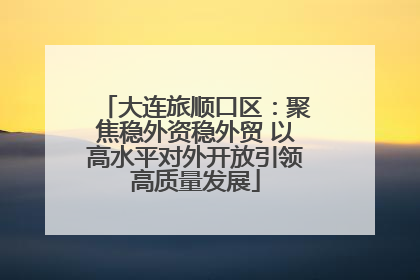大连旅顺口区：聚焦稳外资稳外贸 以高水平对外开放引领高质量发展