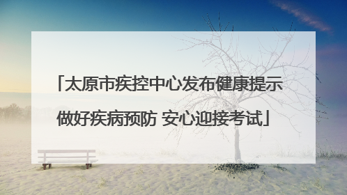 太原市疾控中心发布健康提示 做好疾病预防 安心迎接考试
