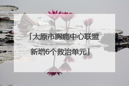 太原市胸痛中心联盟新增6个救治单元