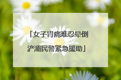 女子胃痛难忍晕倒 浐灞民警紧急援助
