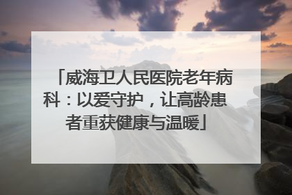 威海卫人民医院老年病科：以爱守护，让高龄患者重获健康与温暖