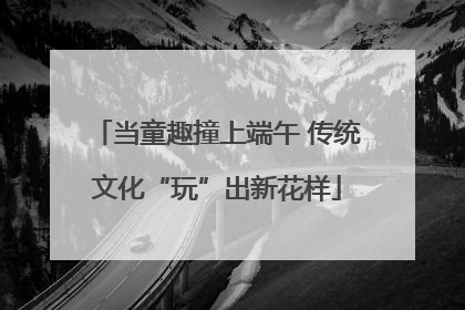 当童趣撞上端午 传统文化“玩”出新花样
