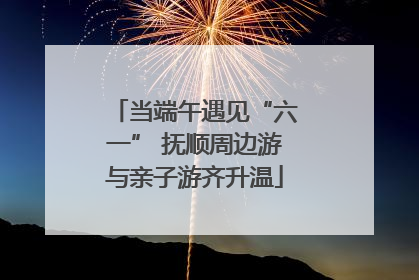 当端午遇见“六一” 抚顺周边游与亲子游齐升温