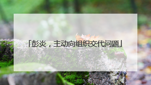 彭炎，主动向组织交代问题