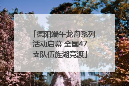 德阳端午龙舟系列活动启幕 全国47支队伍旌湖竞渡