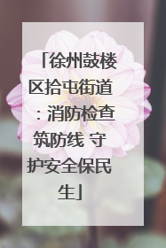 徐州鼓楼区拾屯街道：消防检查筑防线 守护安全保民生