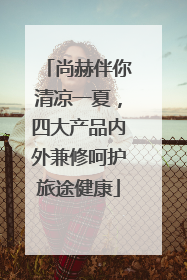 尚赫伴你清凉一夏，四大产品内外兼修呵护旅途健康