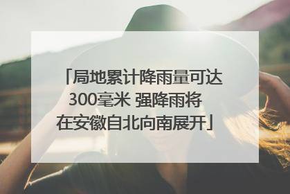 局地累计降雨量可达300毫米 强降雨将在安徽自北向南展开