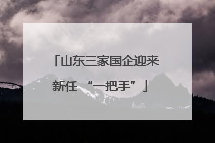 山东三家国企迎来新任 “一把手”