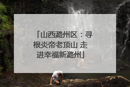 山西潞州区：寻根炎帝老顶山 走进幸福新潞州