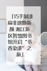 巧手制漆扇非遗焕新颜 湘江新区智慧图书馆开启“书香染漆”之旅