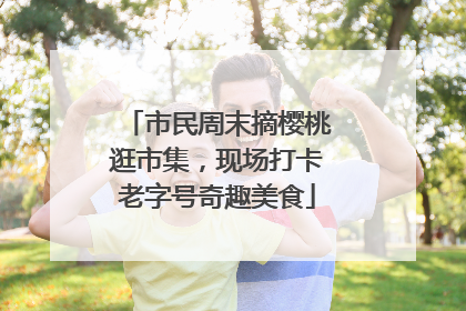 市民周末摘樱桃逛市集，现场打卡老字号奇趣美食
