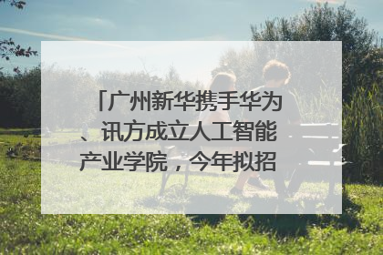 广州新华携手华为、讯方成立人工智能产业学院，今年拟招生150人