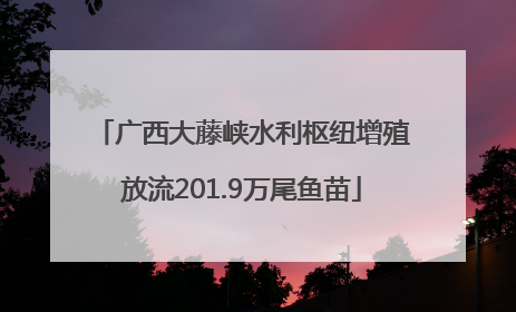 广西大藤峡水利枢纽增殖放流201.9万尾鱼苗