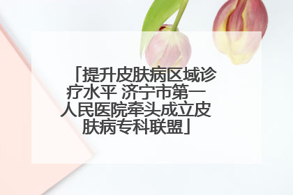 提升皮肤病区域诊疗水平 济宁市第一人民医院牵头成立皮肤病专科联盟