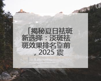 揭秘夏日祛斑新选择：淡斑祛斑效果排名靠前，2025 震撼登场