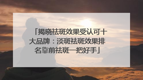 揭晓祛斑效果受认可十大品牌：淡斑祛斑效果排名靠前祛斑一把好手