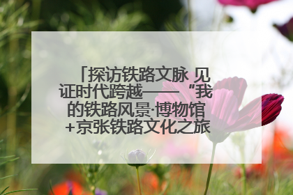 探访铁路文脉 见证时代跨越——“我的铁路风景·博物馆+京张铁路文化之旅”活动在京启动