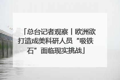 总台记者观察丨欧洲欲打造成美科研人员“吸铁石”面临现实挑战