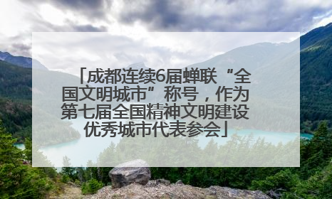 成都连续6届蝉联“全国文明城市”称号，作为第七届全国精神文明建设优秀城市代表参会