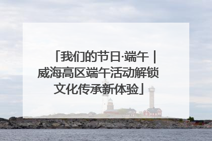 我们的节日·端午｜威海高区端午活动解锁文化传承新体验