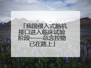 我国侵入式脑机接口进入临床试验阶段——意念控物已在路上
