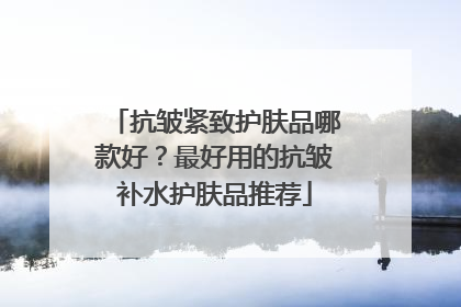 抗皱紧致护肤品哪款好？最好用的抗皱补水护肤品推荐