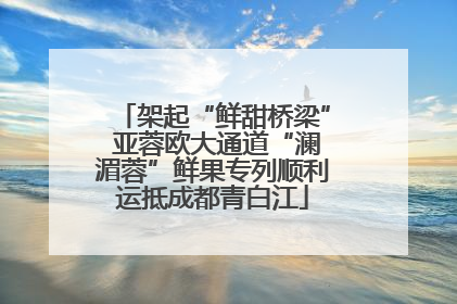 架起“鲜甜桥梁” 亚蓉欧大通道“澜湄蓉”鲜果专列顺利运抵成都青白江