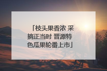 枝头果香浓 采摘正当时 晋源特色瓜果轮番上市