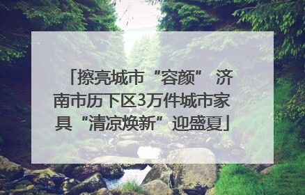 擦亮城市“容颜” 济南市历下区3万件城市家具“清凉焕新”迎盛夏