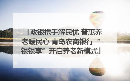 政银携手解民忧 普惠养老暖民心 青岛农商银行“银银享”开启养老新模式