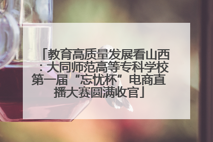 教育高质量发展看山西：大同师范高等专科学校第一届“忘忧杯”电商直播大赛圆满收官