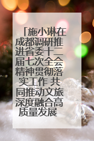 施小琳在成都调研推进省委十二届七次全会精神贯彻落实工作 共同推动文旅深度融合高质量发展 加快打造支柱产业民生产业幸福产业