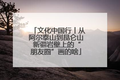文化中国行丨从阿尔泰山到昆仑山 新疆岩壁上的“朋友圈”画的啥