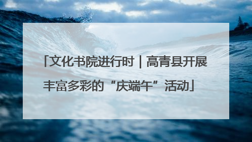 文化书院进行时｜高青县开展丰富多彩的“庆端午”活动