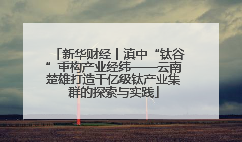 新华财经丨滇中“钛谷”重构产业经纬——云南楚雄打造千亿级钛产业集群的探索与实践