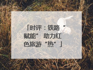 时评：铁路“赋能” 助力红色旅游“热”