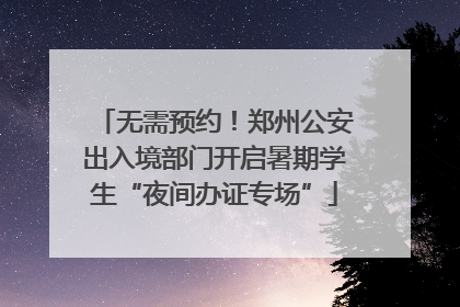 无需预约！郑州公安出入境部门开启暑期学生“夜间办证专场”