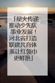 星火传递推动少先队事业发展！河北省打造联建共育体系让红领巾更鲜艳