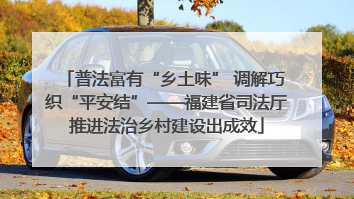 普法富有“乡土味” 调解巧织“平安结”——福建省司法厅推进法治乡村建设出成效